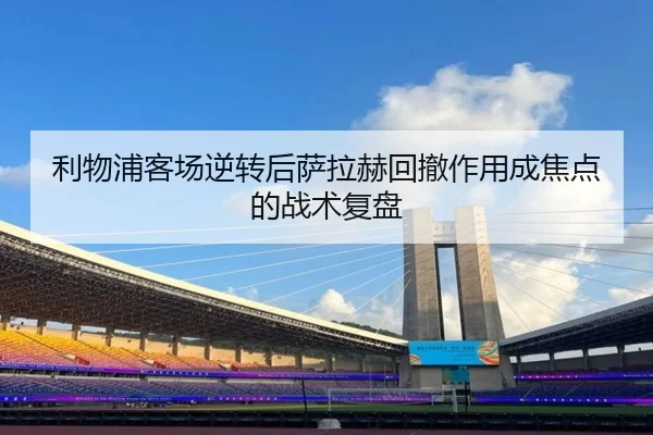利物浦客场逆转后萨拉赫回撤作用成焦点的战术复盘